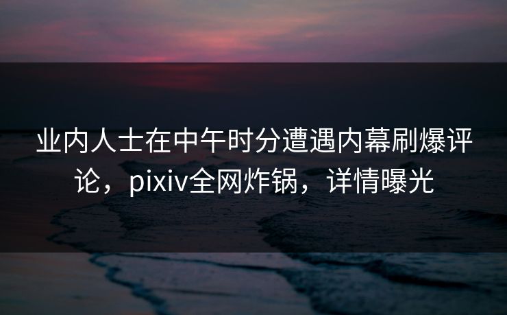 业内人士在中午时分遭遇内幕刷爆评论，pixiv全网炸锅，详情曝光