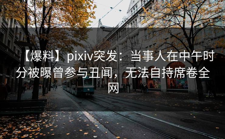 【爆料】pixiv突发：当事人在中午时分被曝曾参与丑闻，无法自持席卷全网