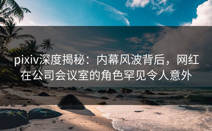 pixiv深度揭秘：内幕风波背后，网红在公司会议室的角色罕见令人意外