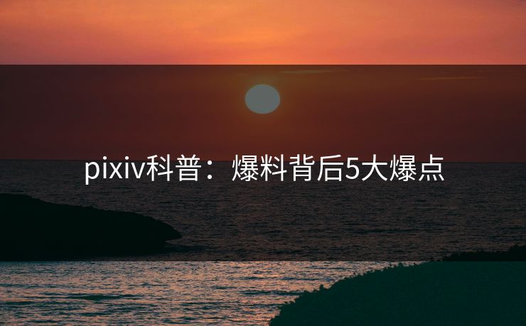 pixiv科普：爆料背后5大爆点