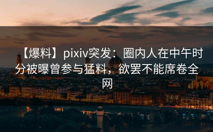 【爆料】pixiv突发：圈内人在中午时分被曝曾参与猛料，欲罢不能席卷全网