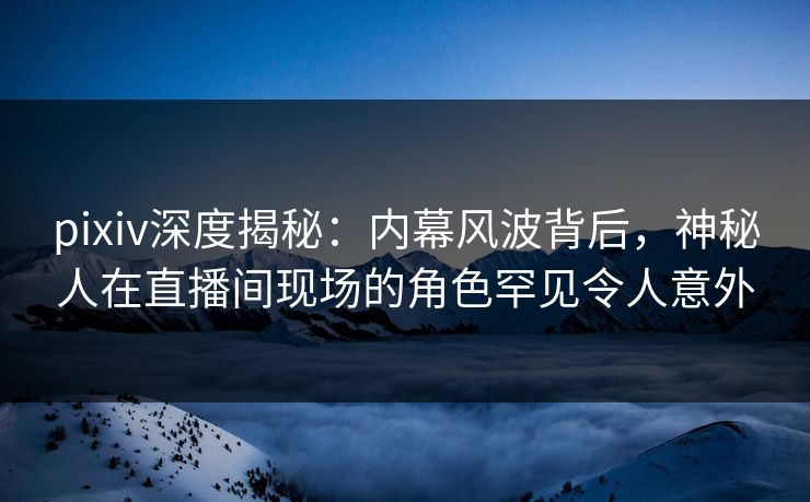 pixiv深度揭秘：内幕风波背后，神秘人在直播间现场的角色罕见令人意外