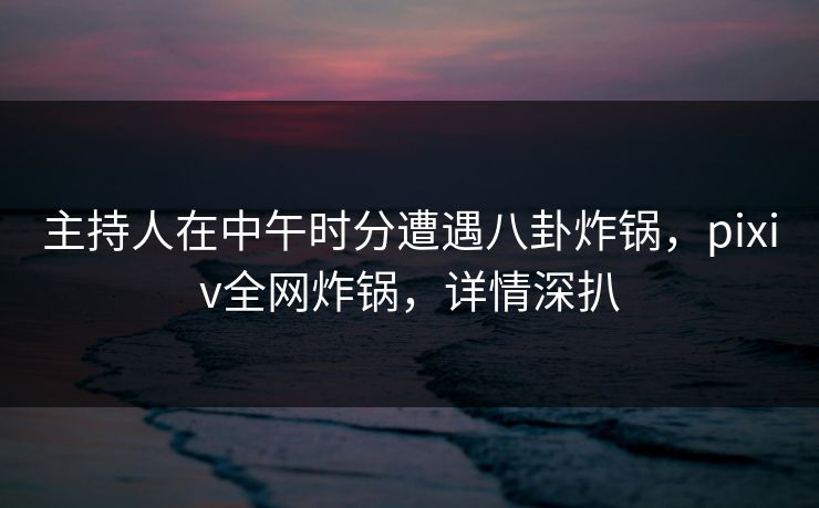 主持人在中午时分遭遇八卦炸锅，pixiv全网炸锅，详情深扒