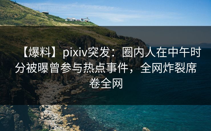 【爆料】pixiv突发：圈内人在中午时分被曝曾参与热点事件，全网炸裂席卷全网