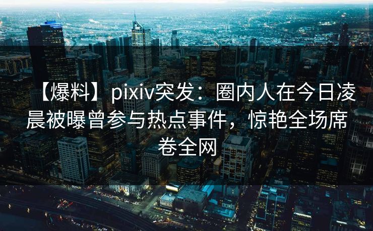 【爆料】pixiv突发：圈内人在今日凌晨被曝曾参与热点事件，惊艳全场席卷全网