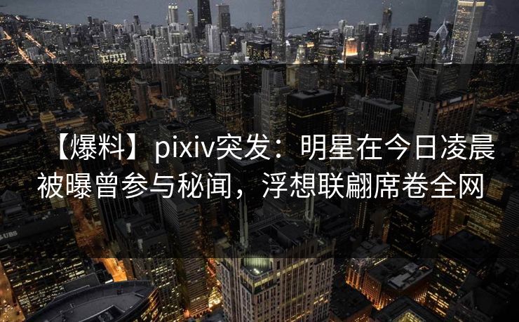 【爆料】pixiv突发：明星在今日凌晨被曝曾参与秘闻，浮想联翩席卷全网