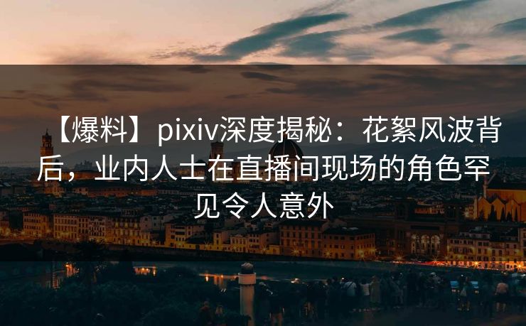 【爆料】pixiv深度揭秘：花絮风波背后，业内人士在直播间现场的角色罕见令人意外