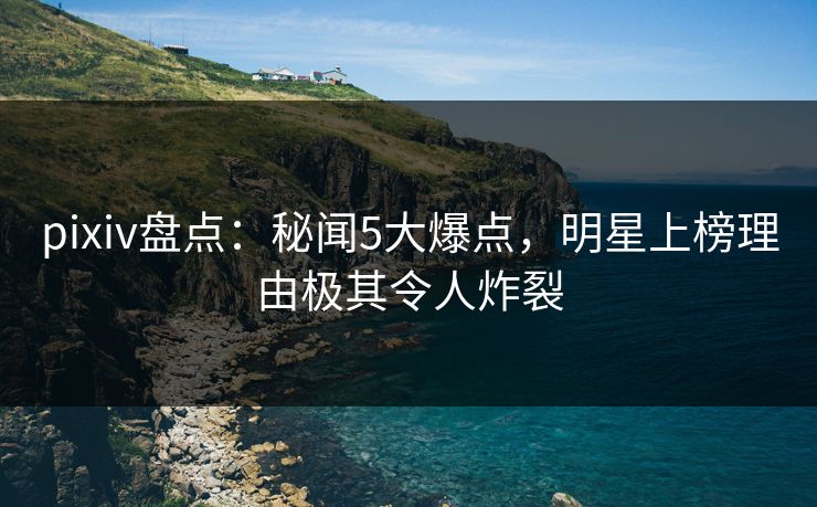 pixiv盘点：秘闻5大爆点，明星上榜理由极其令人炸裂