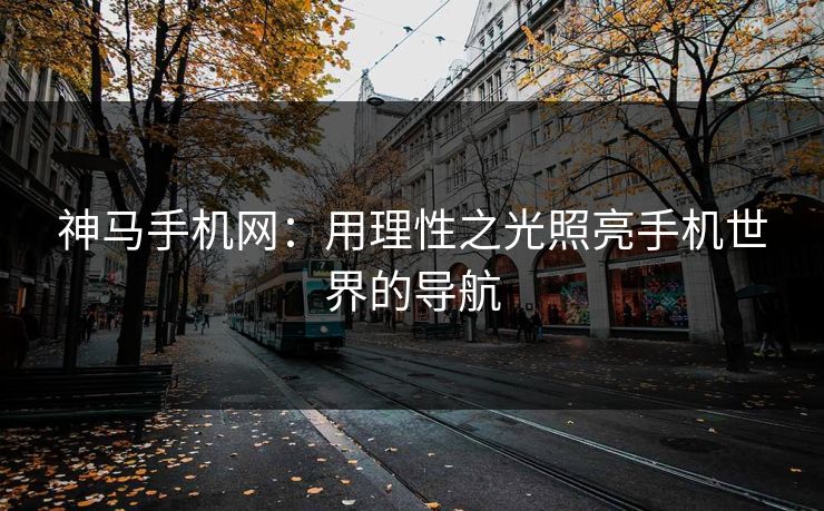 神马手机网：用理性之光照亮手机世界的导航