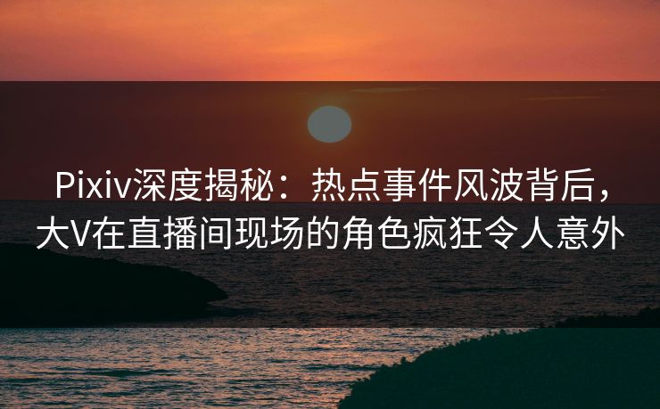 Pixiv深度揭秘：热点事件风波背后，大V在直播间现场的角色疯狂令人意外