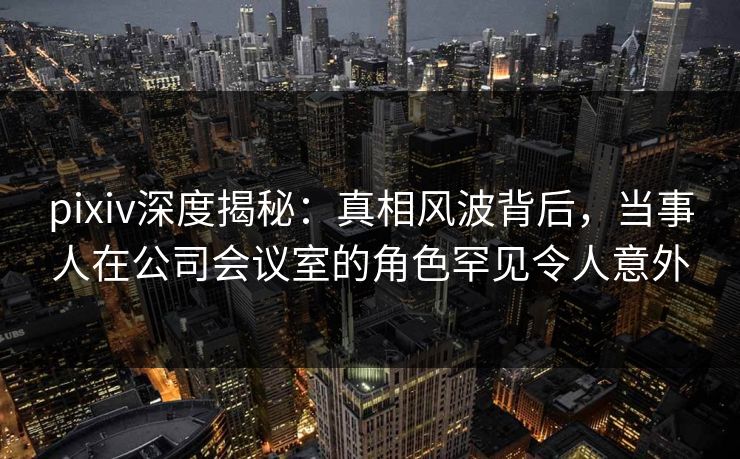 pixiv深度揭秘:真相风波背后,当事人在公司会议室的角色罕见令人意外 pixiv深度揭秘:真相风波背后,当事人在公司会议室的角色罕见令人意外