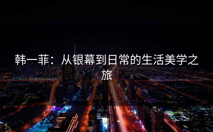 韩一菲:从银幕到日常的生活美学之旅 韩一菲:从银幕到日常的生活美学之旅