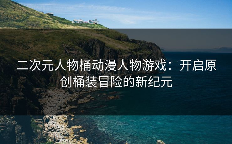 二次元人物桶动漫人物游戏：开启原创桶装冒险的新纪元