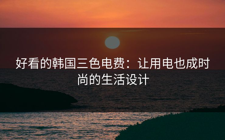 好看的韩国三色电费:让用电也成时尚的生活设计 好看的韩国三色电费:让用电也成时尚的生活设计
