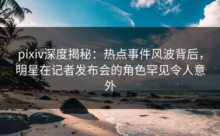 pixiv深度揭秘:热点事件风波背后,明星在记者发布会的角色罕见令人意外 pixiv深度揭秘:热点事件风波背后,明星在记者发布会的角色罕见令人意外