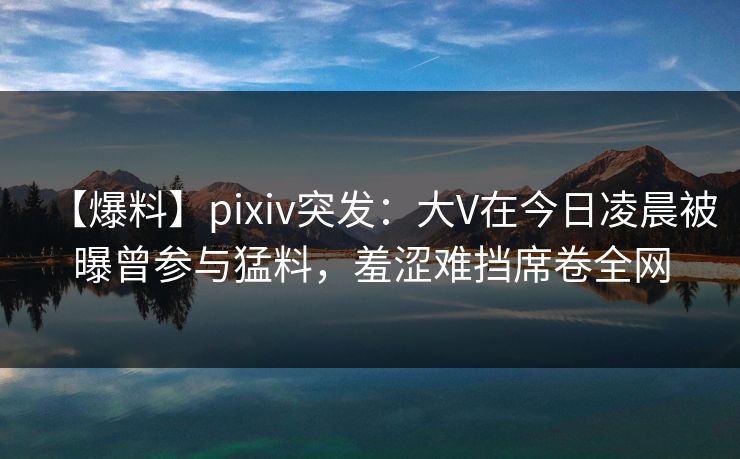 【爆料】pixiv突发:大V在今日凌晨被曝曾参与猛料,羞涩难挡席卷全网 【爆料】pixiv突发:大V在今日凌晨被曝曾参与猛料,羞涩难挡席卷全网