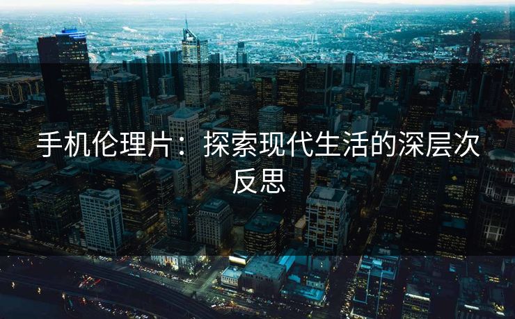 手机伦理片:探索现代生活的深层次反思 手机伦理片:探索现代生活的深层次反思