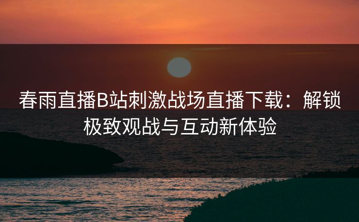 春雨直播B站刺激战场直播下载：解锁极致观战与互动新体验