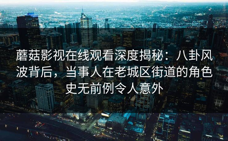 蘑菇影视在线观看深度揭秘：八卦风波背后，当事人在老城区街道的角色史无前例令人意外