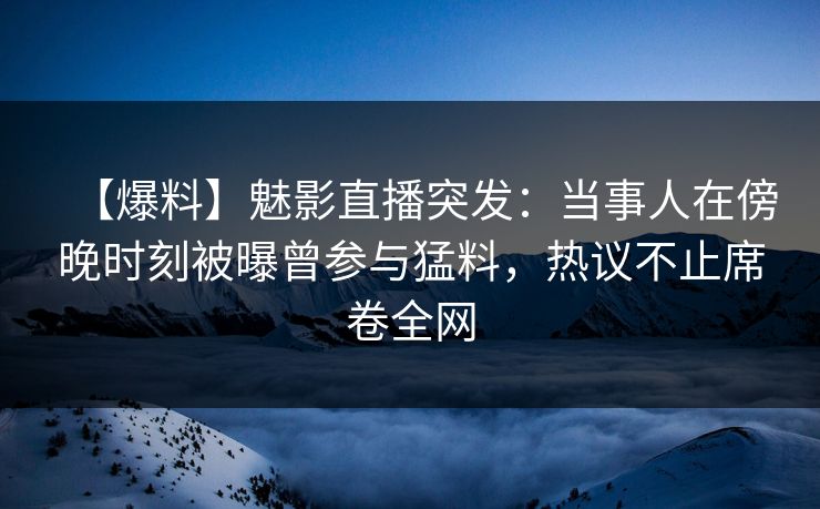【爆料】魅影直播突发：当事人在傍晚时刻被曝曾参与猛料，热议不止席卷全网