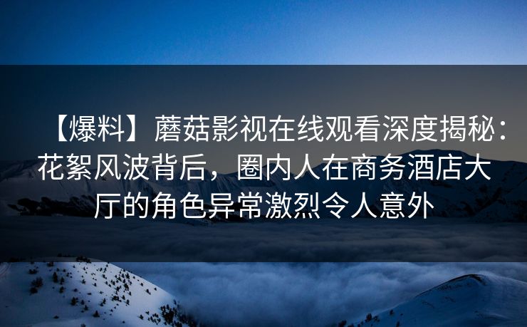 【爆料】蘑菇影视在线观看深度揭秘:花絮风波背后,圈内人在商务酒店大厅的角色异常激烈令人意外 【爆料】蘑菇影视在线观看深度揭秘:花絮风波背后,圈内人在商务酒店大厅的角色异常激烈令人意外