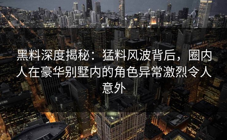 黑料深度揭秘：猛料风波背后，圈内人在豪华别墅内的角色异常激烈令人意外
