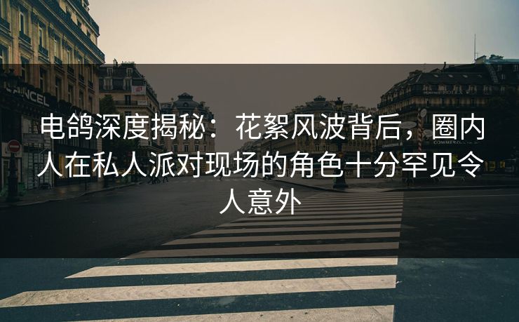 电鸽深度揭秘：花絮风波背后，圈内人在私人派对现场的角色十分罕见令人意外