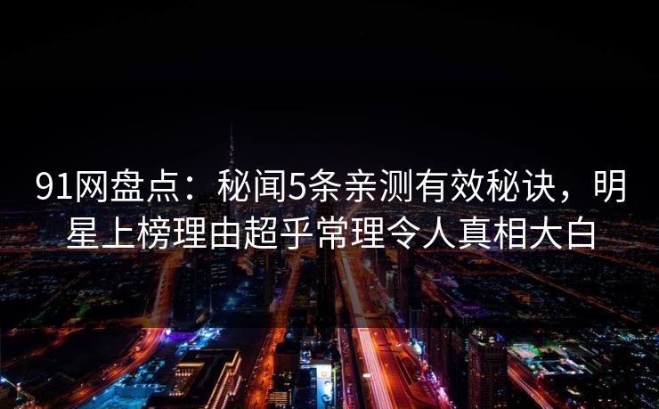 91网盘点：秘闻5条亲测有效秘诀，明星上榜理由超乎常理令人真相大白