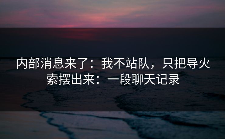 内部消息来了：我不站队，只把导火索摆出来：一段聊天记录