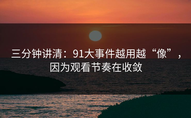 三分钟讲清：91大事件越用越“像”，因为观看节奏在收敛