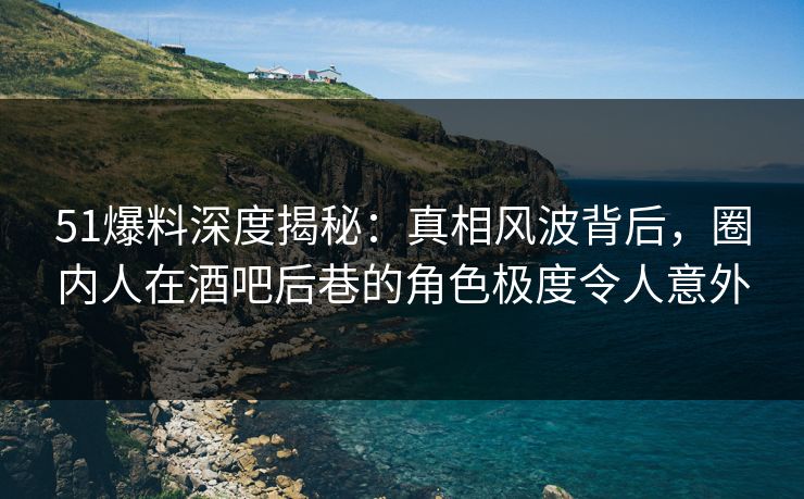 51爆料深度揭秘：真相风波背后，圈内人在酒吧后巷的角色极度令人意外