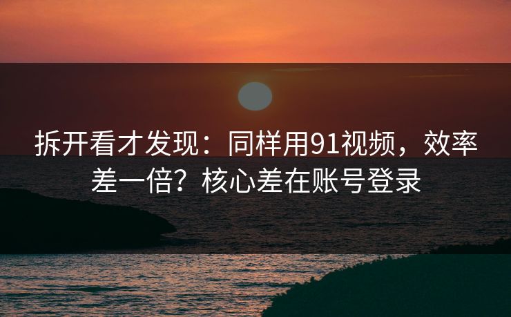 拆开看才发现：同样用91视频，效率差一倍？核心差在账号登录