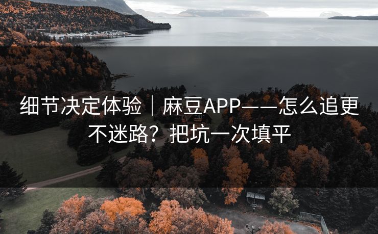 细节决定体验｜麻豆APP——怎么追更不迷路？把坑一次填平