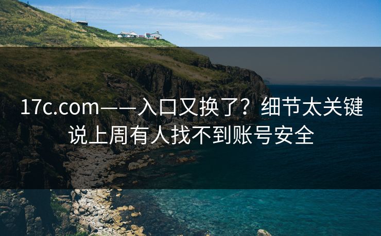 17c.com——入口又换了？细节太关键说上周有人找不到账号安全