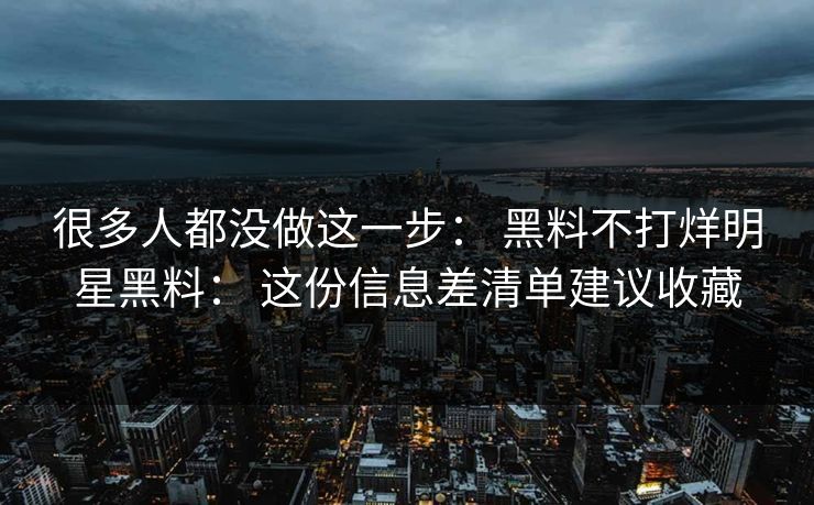 很多人都没做这一步: 黑料不打烊明星黑料: 这份信息差清单建议收藏