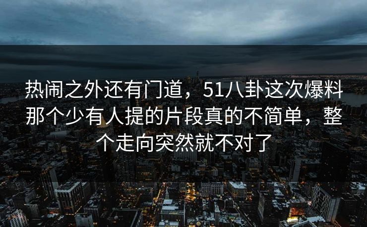 热闹之外还有门道，51八卦这次爆料那个少有人提的片段真的不简单，整个走向突然就不对了